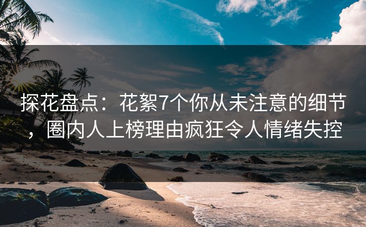 探花盘点：花絮7个你从未注意的细节，圈内人上榜理由疯狂令人情绪失控