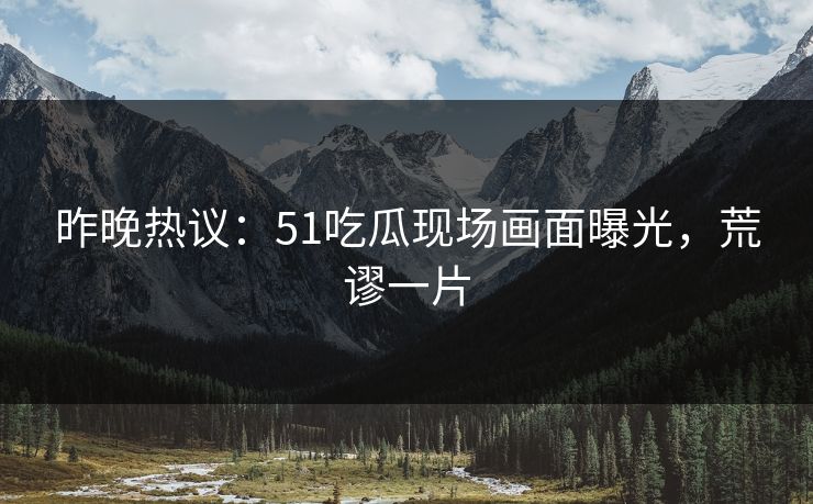 昨晚热议：51吃瓜现场画面曝光，荒谬一片