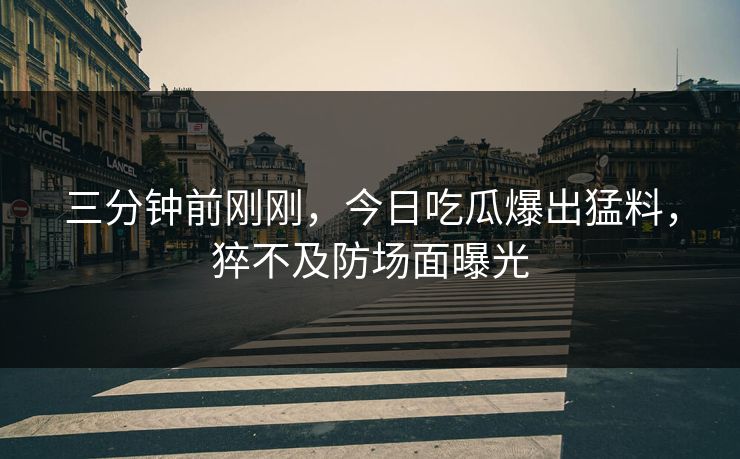 三分钟前刚刚，今日吃瓜爆出猛料，猝不及防场面曝光