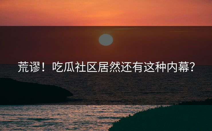 荒谬！吃瓜社区居然还有这种内幕？