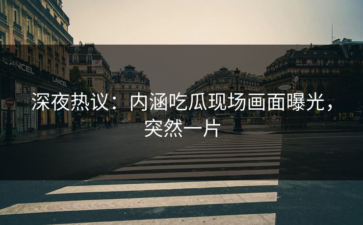 深夜热议：内涵吃瓜现场画面曝光，突然一片