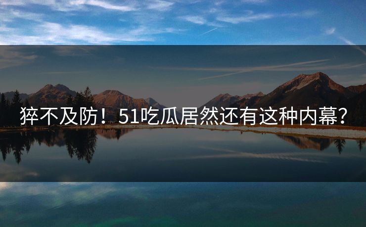 猝不及防！51吃瓜居然还有这种内幕？