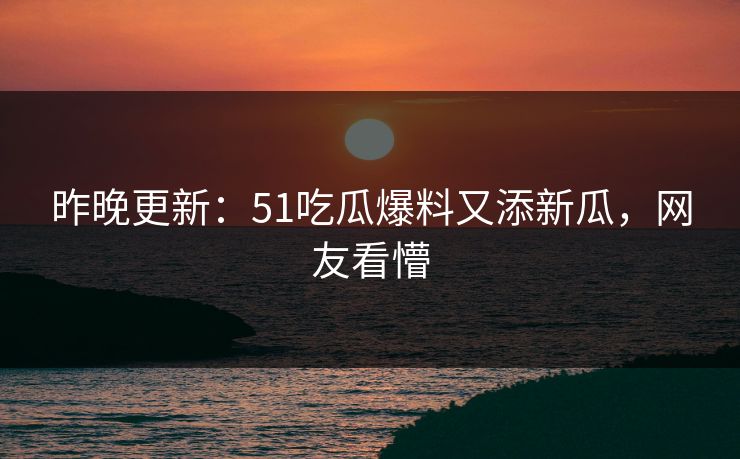 昨晚更新：51吃瓜爆料又添新瓜，网友看懵