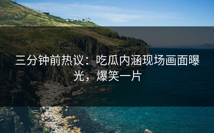 三分钟前热议：吃瓜内涵现场画面曝光，爆笑一片