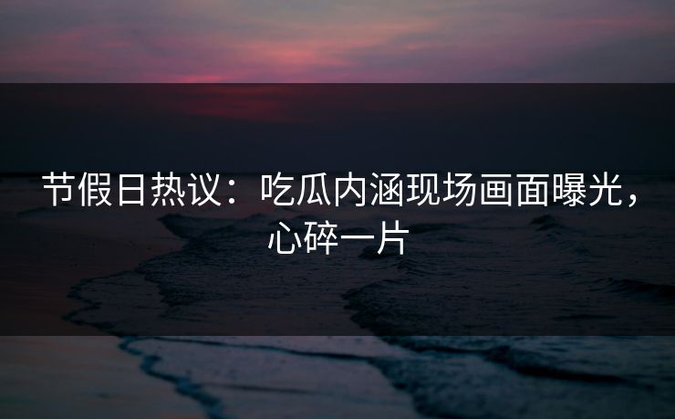 节假日热议：吃瓜内涵现场画面曝光，心碎一片