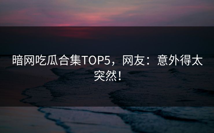 暗网吃瓜合集TOP5，网友：意外得太突然！