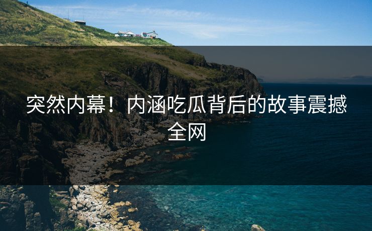 突然内幕！内涵吃瓜背后的故事震撼全网