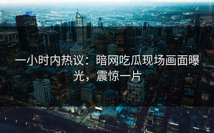 一小时内热议：暗网吃瓜现场画面曝光，震惊一片