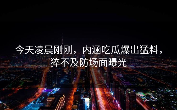 今天凌晨刚刚，内涵吃瓜爆出猛料，猝不及防场面曝光