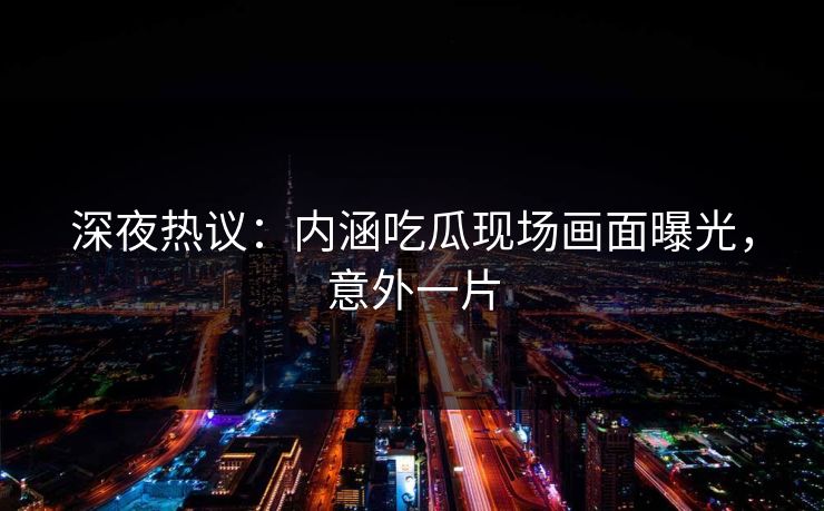 深夜热议：内涵吃瓜现场画面曝光，意外一片