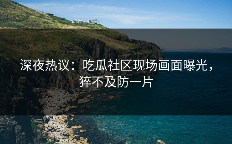 深夜热议：吃瓜社区现场画面曝光，猝不及防一片