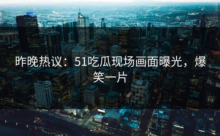 昨晚热议：51吃瓜现场画面曝光，爆笑一片