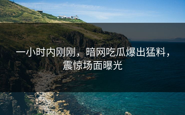一小时内刚刚，暗网吃瓜爆出猛料，震惊场面曝光
