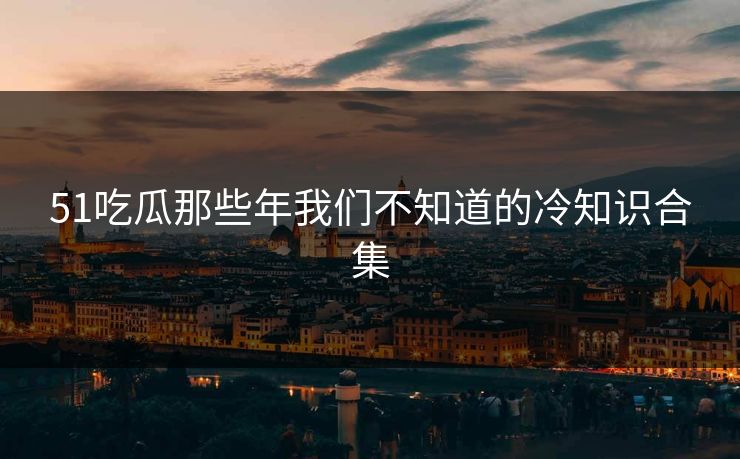 51吃瓜那些年我们不知道的冷知识合集