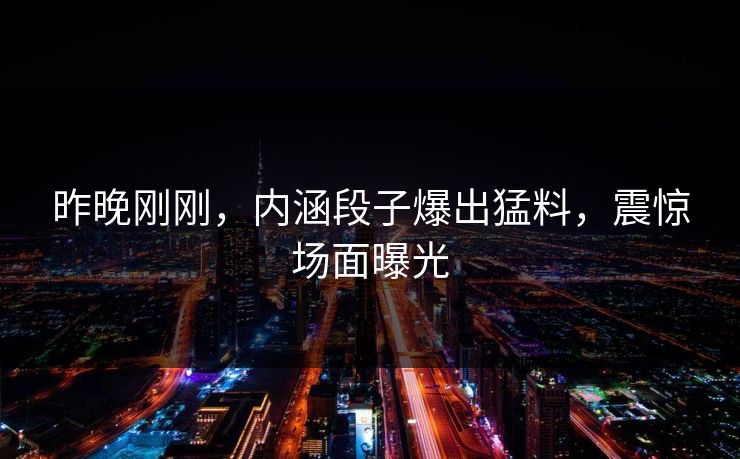 昨晚刚刚，内涵段子爆出猛料，震惊场面曝光