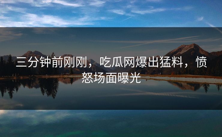 三分钟前刚刚，吃瓜网爆出猛料，愤怒场面曝光
