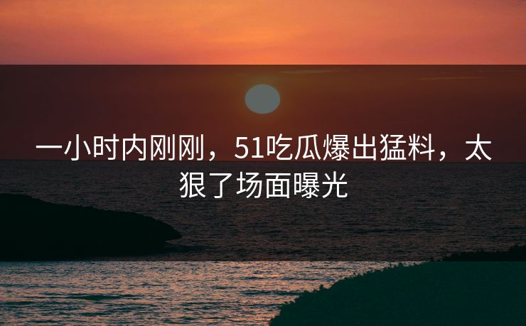 一小时内刚刚，51吃瓜爆出猛料，太狠了场面曝光