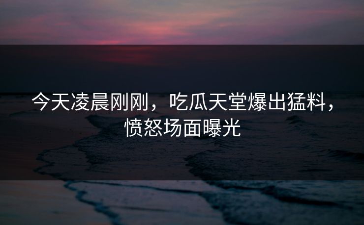 今天凌晨刚刚，吃瓜天堂爆出猛料，愤怒场面曝光