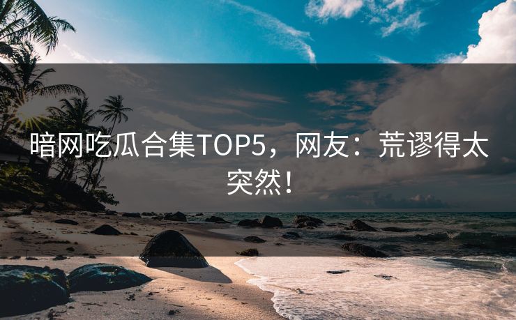 暗网吃瓜合集TOP5，网友：荒谬得太突然！