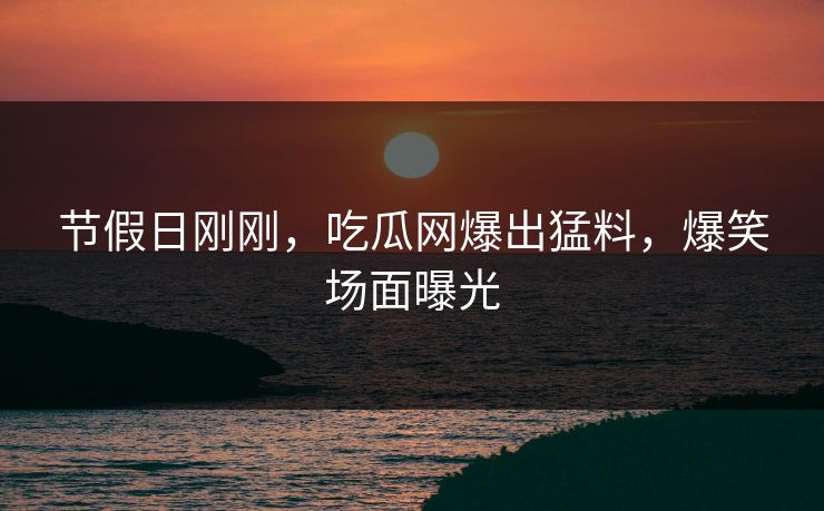节假日刚刚，吃瓜网爆出猛料，爆笑场面曝光