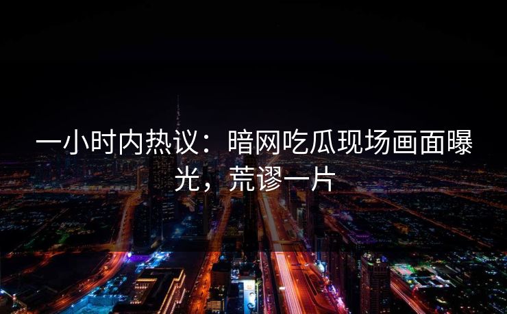 一小时内热议：暗网吃瓜现场画面曝光，荒谬一片