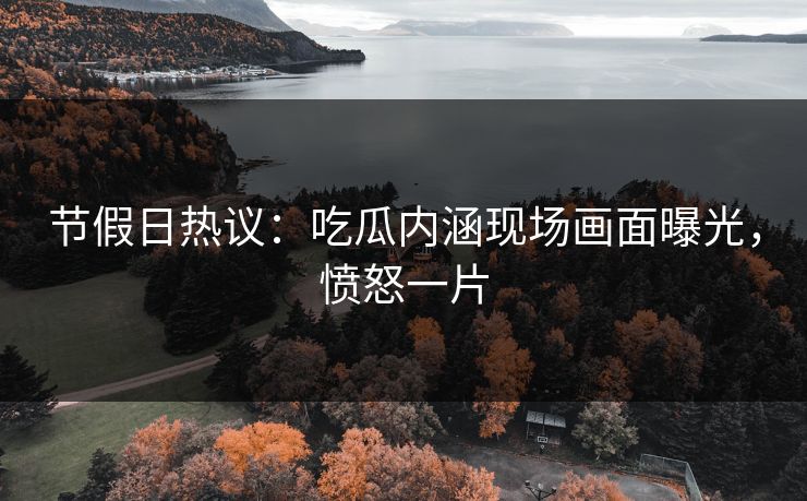 节假日热议：吃瓜内涵现场画面曝光，愤怒一片