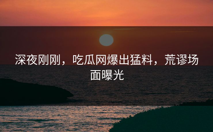 深夜刚刚，吃瓜网爆出猛料，荒谬场面曝光