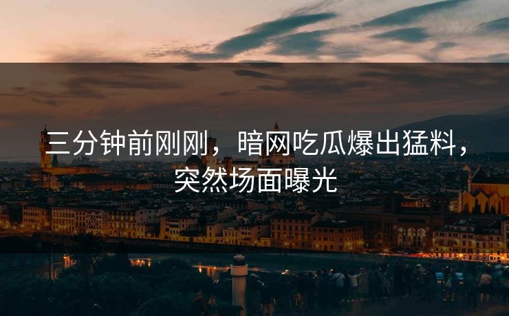 三分钟前刚刚，暗网吃瓜爆出猛料，突然场面曝光