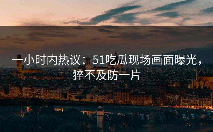 一小时内热议：51吃瓜现场画面曝光，猝不及防一片