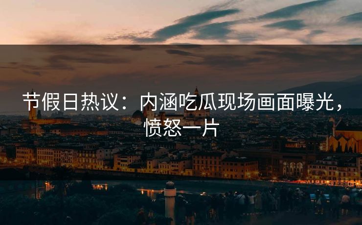 节假日热议：内涵吃瓜现场画面曝光，愤怒一片