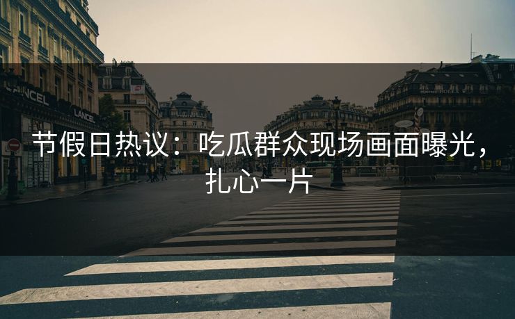 节假日热议：吃瓜群众现场画面曝光，扎心一片