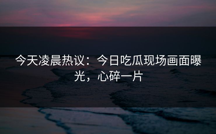 今天凌晨热议：今日吃瓜现场画面曝光，心碎一片