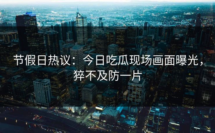 节假日热议：今日吃瓜现场画面曝光，猝不及防一片
