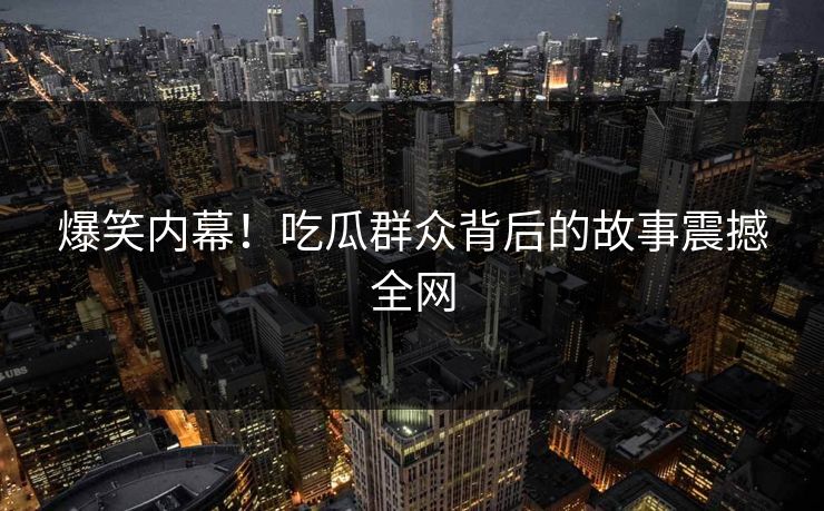 爆笑内幕！吃瓜群众背后的故事震撼全网