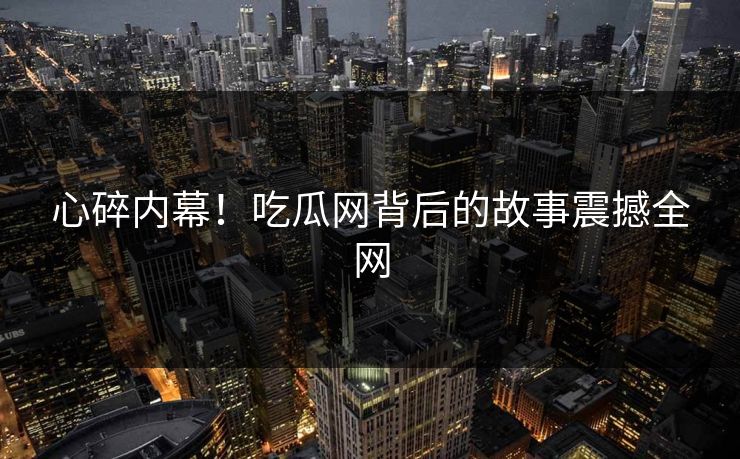 心碎内幕！吃瓜网背后的故事震撼全网