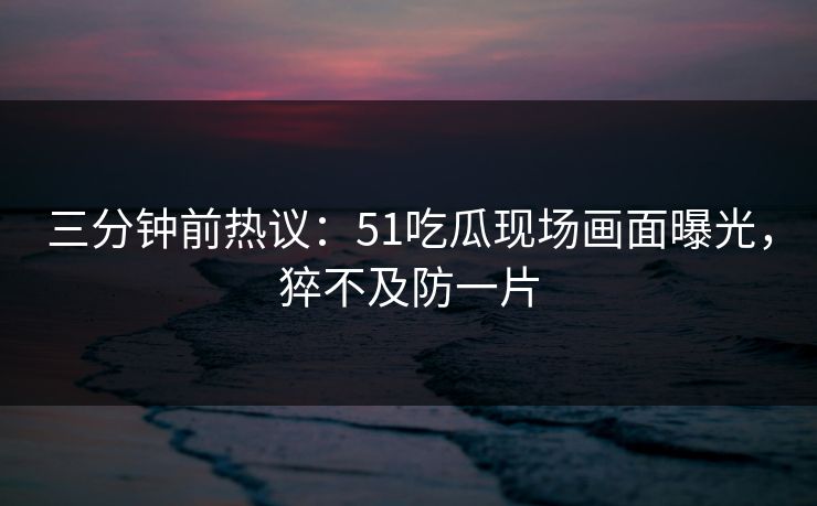 三分钟前热议：51吃瓜现场画面曝光，猝不及防一片
