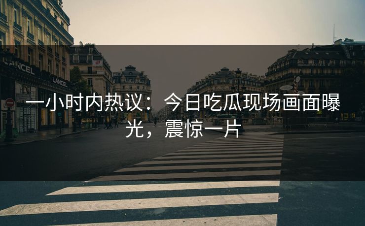 一小时内热议：今日吃瓜现场画面曝光，震惊一片