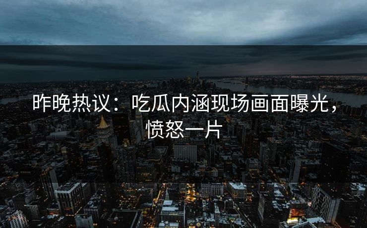 昨晚热议：吃瓜内涵现场画面曝光，愤怒一片