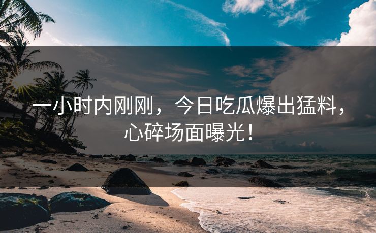 一小时内刚刚，今日吃瓜爆出猛料，心碎场面曝光！