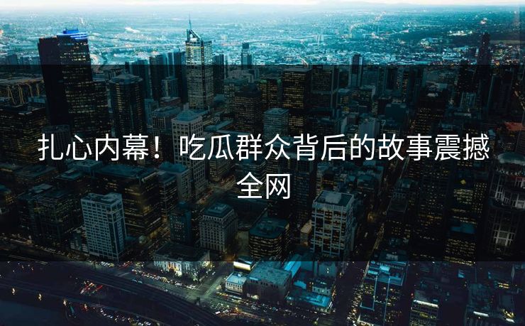 扎心内幕！吃瓜群众背后的故事震撼全网