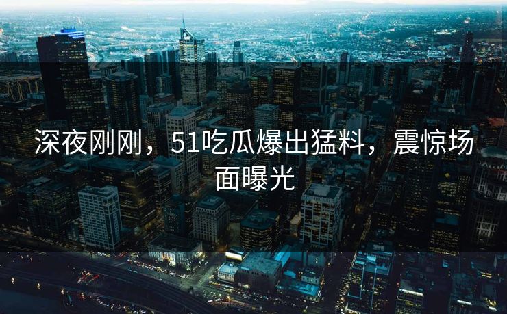 深夜刚刚，51吃瓜爆出猛料，震惊场面曝光