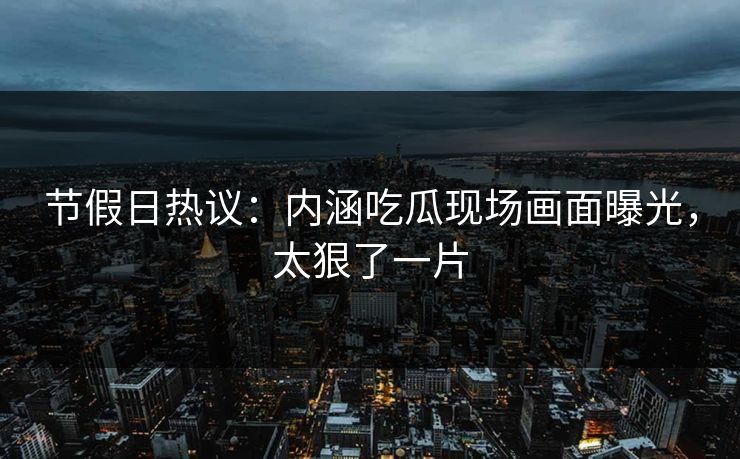 节假日热议：内涵吃瓜现场画面曝光，太狠了一片