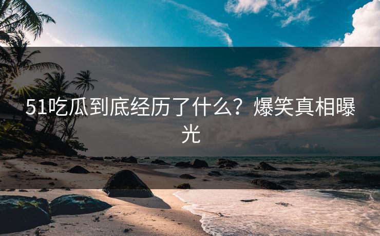 51吃瓜到底经历了什么？爆笑真相曝光