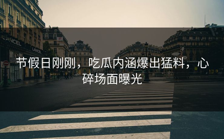 节假日刚刚，吃瓜内涵爆出猛料，心碎场面曝光
