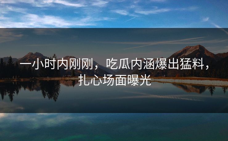 一小时内刚刚，吃瓜内涵爆出猛料，扎心场面曝光