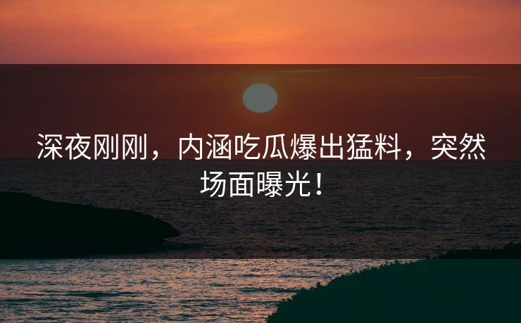 深夜刚刚，内涵吃瓜爆出猛料，突然场面曝光！