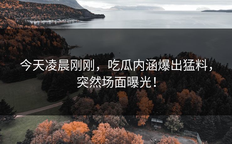 今天凌晨刚刚，吃瓜内涵爆出猛料，突然场面曝光！