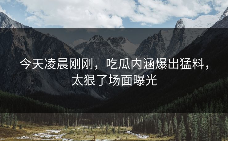 今天凌晨刚刚，吃瓜内涵爆出猛料，太狠了场面曝光