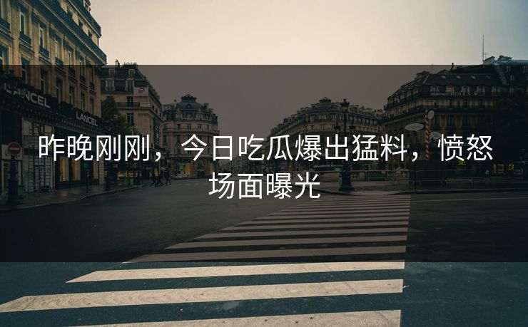 昨晚刚刚，今日吃瓜爆出猛料，愤怒场面曝光