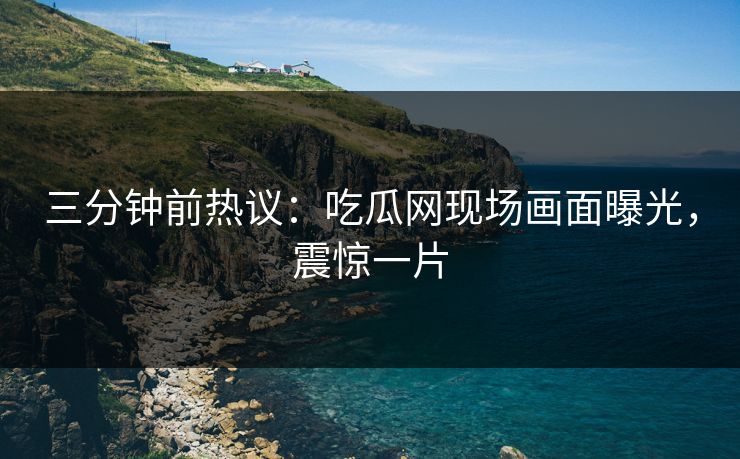 三分钟前热议：吃瓜网现场画面曝光，震惊一片